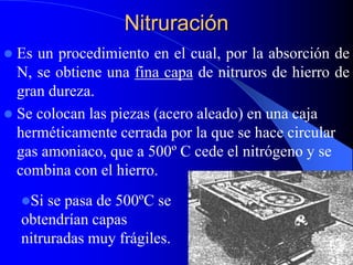 Nitruración
 Es un procedimiento en el cual, por la absorción de
N, se obtiene una fina capa de nitruros de hierro de
gran dureza.
 Se colocan las piezas (acero aleado) en una caja
herméticamente cerrada por la que se hace circular
gas amoniaco, que a 500º C cede el nitrógeno y se
combina con el hierro.
Si se pasa de 500ºC se
obtendrían capas
nitruradas muy frágiles.
 
