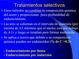 Tratamientos selectivos
 Estos métodos no cambian la composición química
del acero y proporcionan poca profundidad de
endurecimiento.
 Las ares se calientan en el intervalo de austenita (por
encima de A3 mientras que el núcleo esta por debajo
de A1) y luego se templan para formar martensita.
 Se aplica a aceros que debido a su composición
química puedan ser endurecidos (% de C >0.3).
- Endurecimiento por llama
- Endurecimiento por inducción
 
