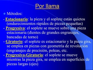 Por llama
 Métodos:
- Estacionario: la pieza y el soplete están quietos
(endurecimientos rápidos de piezas pequeñas)
- Progresivo: el soplete se mueve sobre una pieza
estacionaria (dientes de grandes engranajes,
bancadas de torno)
- Giratorio: el soplete es estacionario y la pieza gira,
se emplea en piezas con geometría de revolución
(engranajes de precisión, poleas, etc.
- Progresivo-Giratorio: el soplete se mueve
mientras la pieza gira, se emplea en superficies de
piezas largas (ejes)
 