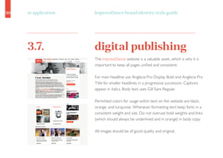 30 ImpressDance brand identity style guidein application
digital publishing3.7.
The ImpressDance website is a valuable asset, which is why it is
important to keep all pages unified and consistent.
For main headline use Anglecia Pro Display Bold and Anglecia Pro
Title for smaller headlines in a progressive succession. Captions
appear in italics. Body text uses Gill Sans Regular.
Permitted colors for usage within text on the website are black,
orange, and turquoise. Whenever formatting text keep fonts in a
consistent weight and size. Do not overuse bold weights and links
(which should always be underlined and in orange) in body copy.
All images should be of good quality and original.
 