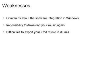 Weaknesses Complains about the software integration in Windows    Impossibility to download your music again    Difficulties to export your iPod music in iTunes  