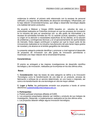 PREMIO CUEE LAS AMERICAS 2011 14
evidencias lo anterior, el primero está relacionado con la escases de personal
calificado y la segunda las dificultades de absorción tecnológica. Influenciada, por
la baja relación Universidad-Empresa, que obliga a desarrollar tecnología alejada
a la realidad del sector productivo.
De acuerdo a Malaver y Vargas (2005) basados en estudios de caso a
profundidad realizados en Colombia concluyen en que los procesos de innovación
en la industria del país se caracterizan por: su alto grado de informalidad y la
escasez de actividades formales de I+D; su carácter puntual, episódico y reactivo;
su origen en la atención a necesidades específicas de los clientes, en la solución
de problemas y contingencias técnicas y en el aprovechamiento de oportunidades
de mercado. Estos rasgos contribuyen a explicar por qué la mayor parte de las
innovaciones realizadas en la industria manufacturera del país tienen bajos grados
de novedad y de alcance en el ámbito geográfico de mercados.
La presente categoría pretende identificar y promover a nivel regional el desarrollo
de proyectos de innovación con alto grado de innovación permitiendo e
incentivado una mejor relación de la Universidad-Empresa.
Características:
El premio se entregará a las mejores investigaciones de desarrollo científico
tecnológico y de innovación, realizados por la empresa en los dos últimos años.
Bases
1. Consideración: bajo las bases de esta categoría se define a la Innovación
Tecnológica como la transformación de una idea en un producto, proceso de
fabricación o enfoque de un servicio determinado, en uno nuevo o mejorado, así
como a la transformación de una tecnología en otra de mayor utilidad.
2. Lugar y fecha: los participantes enviarán sus proyectos a través al correo
electrónico cueebolivar@unitecnologica.edu.co .
3. Participantes:
a. Podrán participar empresas afiliadas al CUEE.
b. Los proyectos presentados deberán ser inéditos y producto de sus trabajos de
Investigación, Desarrollo e implementacion realizados en los dos últimos años.
c. Los proyectos deberán reflejar alguna innovación tecnológica.
 