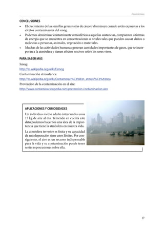 17
Ecosistemas
CONCLUSIONES
•	 El crecimiento de las semillas germinadas de césped disminuye cuando están expuestas a los
efectos contaminantes del smog.
•	 Podemos denominar contaminante atmosférico a aquellas sustancias, compuestos o formas
de energía que se encuentra en concentraciones o niveles tales que pueden causar daños o
molestias a personas, animales, vegetación o materiales.
•	 Muchas de las actividades humanas generan cantidades importantes de gases, que se incor-
poran a la atmósfera y tienen efectos nocivos sobre los seres vivos.
PARA SABER MÁS
Smog:
http://es.wikipedia.org/wiki/Esmog
Contaminación atmosférica:
http://es.wikipedia.org/wiki/Contaminaci%C3%B3n_atmosf%C3%A9rica
Prevención de la contaminación en el aire:
http://www.contaminacionpedia.com/prevencion-contaminacion-aire
APLICACIONES Y CURIOSIDADES
Un individuo medio adulto intercambia unos
15 kg de aire al día. Teniendo en cuenta este
dato podemos hacernos una idea de la impor-
tancia que tiene la atmósfera en nuestra vida.
La atmósfera terrestre es finita y su capacidad
de autodepuración tiene unos límites. Por con-
siguiente, el aire es un recurso indispensable
para la vida y su contaminación puede tener
serias repercusiones sobre ella.
 