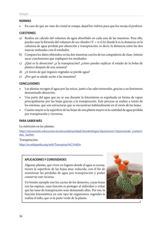 36
Biología
NORMAS
•	 En caso de que un vaso de cristal se rompa, dejad los vidrios para que los recoja el profesor.
CUESTIONES
a)	 Realiza un cálculo del volumen de agua absorbido en cada una de las muestras. Para ello,
puedes usar la fórmula del volumen de un cilindro (V = π.r2.h) donde h es la distancia en la
columna de agua perdida por absorción y transpiración, es decir, la distancia entre las dos
marcas realizadas con el rotulador.
b)	 Compara los datos obtenidos en las dos muestras con los de tus compañeros de clase. Intenta
sacar conclusiones que expliquen los resultados.
c)	 ¿Qué es la absorción? ¿y la transpiración? ¿cómo puedes explicar el estado de la bolsa de
plástico después de una semana?
d)	 ¿A través de qué órganos vegetales se pierde agua?
e)	 ¿Por qué se añade aceite a las muestras?
CONCLUSIONES
•	 Las plantas recogen el agua por las raíces, junto a las sales minerales, gracias a un fenómeno
denominado absorción.
•	 Una parte del agua que no se usa durante la fotosíntesis es expulsada en forma de vapor
principalmente por las hojas gracias a la transpiración. Este proceso se realiza a través de
los estomas, que son estructuras que se encuentran habitualmente en el envés de las hojas.
•	 Cuanto mayor es la superficie de las hojas de una planta mayor es la cantidad de agua perdida
por transpiración y viceversa.
PARA SABER MÁS
La nutrición en las plantas:
http://recursostic.educacion.es/secundaria/edad/2esobiologia/2quincena7/2quincena6_conteni-
dos_3a.htm
Transpiración:
http://es.wikipedia.org/wiki/Transpiraci%C3%B3n
APLICACIONES Y CURIOSIDADES
Algunas plantas, que viven en lugares donde el agua es escasa,
tienen la superficie de las hojas muy reducida, con el fin de
minimizar las pérdidas de agua por transpiración y poder
conservar este recurso.
Un bonito ejemplo son los cactus de los desiertos, cuyas hojas
son las espinas, cuya función es proteger al individuo y evitar
que las tasas de transpiración sean demasiado altas. Por eso, la
función fotosintética en este tipo de organismos vegetales la
realiza el tallo, que es la parte verde de la planta.
 