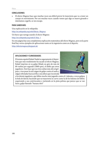 100
Física
CONCLUSIONES
•	 El efecto Magnus hace que muchas veces sea difícil prever la trayectoria que va a tener un
cuerpo en movimiento. Por eso muchas veces cuando vemos que algo se mueve girando e
intentamos cogerlo, se nos escapa.
PARA SABER MÁS
Una explicación en la wikipedia:
http://es.wikipedia.org/wiki/Efecto_Magnus
Un barco que navega usando el efecto Magnus:
http://en.wikipedia.org/wiki/E-Ship_1
En esta página hay una complejísima explicación matemática del efecto Magnus, pero en la parte
final hay varios ejemplos de aplicaciones tanto en la ingeniería como en el deporte:
http://efectomagnus.blogspot.sk/
APLICACIONES Y CURIOSIDADES
El tenista español Rafael Nadal es seguramente el depor-
tista que más rendimiento ha sacado al efecto Magnus.
Rafael imprime en su golpe liftado un giro de más de
80 vueltas por segundo (5000 rpm), el doble que otros
jugadores. Esto hace que sus tiros suban más alto al gol-
pear, y tras pasar la red caigan de golpe contra el suelo y
salgan rebotadas hacia arriba a una altura que incomoda
a los demás jugadores, que fallan mucho más jugando contra él. Además, a veces golpea
la bola de lateral, haciendo que su trayectoria se curve como la de los balones de fútbol,
esquivando a sus contrincantes y metiendo en la pista pelotas que parece que se van
fuera, golpe llamado “banana shot”
 