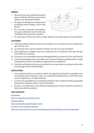 13
Ecosistemas
NORMAS
•	 Recuerda echar una cantidad suficiente de
grava en el fondo del frasco y que la tierra
usada no esté demasiado húmeda.
•	 No riegues en abundancia tu ecosistema ni
lo expongas todo el tiempo a la luz solar
directa.
•	 No te excedas colocando comunidades.
Una gran cantidad de insectos haría que
el equilibrio del ecosistema se perdiera.
•	 En caso de que el frasco de cristal se rompa, dejad los trozos para que los recoja el profesor.
CUESTIONES
a)	 Señala las posibles relaciones tróficas que se establecen en tu ecosistema entre los organismos
que conviven en él.
b)	 ¿Se mantiene más o menos constante el número de seres vivos que lo pueblan?
c)	 ¿Qué organismos se adaptan mejor a las condiciones de tu ecosistema? ¿Por qué crees que
es así? Razona la respuesta.
d)	 ¿Por qué no es recomendable exponer prolongadamente tu ecosistema a la luz solar directa?
e)	 ¿Cómo afecta la temperatura a las poblaciones existentes? Dibuja una gráfica donde se refleje
la temperatura del día y el número de organismos de una población.
f)	 Formula una hipótesis sobre por qué suceden las cosas que observas, y piensa en ideas sobre
cómo proteger mejor la biodiversidad.
CONCLUSIONES
•	 Los ecosistemas están en un continuo cambio. A lo largo de los días podrás comprobar cómo
tu ecosistema sufre variaciones, cómo van cambiando las poblaciones y se describen ciclos
entre los organismos y el medio ambiente.
•	 Los seres vivos que habitan en tu ecosistema mantienen entre sí relaciones tróficas que pueden
representarse mediante cadenas y redes alimentarias.
•	 El suelo y su composición es otro elemento fundamental; su riqueza ayuda al crecimiento y
buen desarrollo de las plantas.
PARA SABER MÁS
Ecosistema:
http://es.wikipedia.org/wiki/Ecosistema
Cadenas tróficas:
http://es.wikipedia.org/wiki/Cadena_trófica
Los seres vivos y el medio ambiente:
http://recursostic.educacion.es/ciencias/biosfera/web/alumno/2ESO/servivo/contenidos3.htm
 