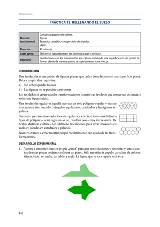 146
Matemáticas
PRÁCTICA 13: Rellenando el suelo
Material
(por alumno)
Cartulina o papeles de colores.
Tijeras.
Escuadra, cartabón, transportador de ángulos.
Lápiz.
Duración 45 minutos.
Coste aprox. El material lo pueden traer los alumnos o usar el de clase.
Objetivos
Familiarizarse con los movimientos en el plano cubriendo una superficie con un patrón de
formas planas de manera que no se superponen ni haya huecos.
INTRODUCCIÓN
Una teselación es un patrón de figuras planas que cubre completamente una superficie plana.
Debe cumplir dos requisitos:
a)	 No deben quedar huecos
b)	 Las figuras no se pueden superponer
Los teselados se crean usando transformaciones isométricas (es decir que conservan distancias)
sobre una figura inicial.
Una teselación regular es aquella que usa un solo polígono regular y existen
únicamente tres: usando triángulos equiláteros, cuadrados y hexágonos re-
gulares.
Sin embargo si usamos teselaciones irregulares, es decir, si tomamos distintos
tipos de polígonos, sean regulares o no, resultan cosas muy interesantes. De
hecho, distintas culturas han utilizado teselaciones para crear mosaicos en
suelos y paredes en catedrales y palacios.
Nosotros vamos a crear nuestro propio recubrimiento con ayuda de las trans-
formaciones.
DESARROLLO EXPERIMENTAL
1.	 Vamos a construir nuestra propia „pieza“ para que con rotaciones y simetrías y unas cuan-
tas de estas piezas podamos rellenar un plano. Sólo necesitarás papel o cartulina de colores,
tijeras, lápiz, escuadra, cartabón y regla. La figura que se va a repetir será ésta:
 