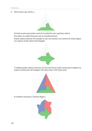148
Matemáticas
8.	 Sólo tenemos que unirlos y…
	 Ya tienes tu pieza para poder construir la teselación, pero ¿qué hacer ahora?
	 Pues ahora es cuando tienes que usar las transformaciones.
	 Puedes realizar simetrías. Por ejemplo en este caso tenemos una simetría de nuestra figura
con respecto al lado inferior del triángulo:
	 Y también puedes realizar rotaciones. En este caso hemos rotado nuestra pieza original con
respecto al baricentro del triángulo 120º (pieza roja) y 240º (pieza azul):
	 Si combinas rotaciones y simetrías llegas a:
 