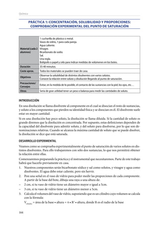 164
Química
PRÁCTICA 1: Concentración, solubilidad y proporciones:
comprobación experimental del punto de saturación
Material(cada2
alumnos)
1 cucharilla de plástico o metal.
Vasos de vidrio, 1 para cada pareja.
Agua caliente.
Vinagre.
Bicarbonato de sodio.
Sal.
Una regla.
Bolígrafo o papel y celo para indicar medidas de volúmenes en los botes.
Duración 35-40 minutos.
Coste aprox. Todos los materiales se pueden traer de casa.
Objetivos
Observar la solubilidad de distintos disolventes con varios solutos.
Conocer la relación entre soluto y disolución llegando al punto de saturación.
Precauciones/
Consejos
Evitar, en la medida de lo posible, el contacto de las sustancias con la piel, los ojos, etc…
Otros Sería de gran utilidad tener un peso o balanza para medir las cantidades de soluto.
INTRODUCCIÓN
En una disolución se llama disolvente al componente en el cual se disocian el resto de sustancias,
y soluto a los componentes que pierden su identidad física y se disocian en él. El disolvente suele
estar en mayor cantidad.
Si en una disolución hay poco soluto, la disolución se llama diluida. Si la cantidad de soluto es
grande diremos que la disolución es concentrada. Por supuesto, estas definiciones dependen de
la capacidad del disolvente para admitir soluto, y del soluto para disolverse, por lo que son de-
nominaciones relativas. Cuando se alcanza la máxima cantidad de soluto que se puede disolver,
la disolución se dice que está saturada.
DESARROLLO EXPERIMENTAL
Veamos como se comprueba experimentalmente el punto de saturación de varios solutos en dis-
tintos disolventes. Para ello trabajaremos con sólo dos sustancias, lo que nos permitirá obtener
la relación entre ellas.
Comenzaremos preparando la práctica y el instrumental que necesitaremos. Parte de este trabajo
habrá que hacerlo previamente en casa.
1.	 Nuestros componentes serán bicarbonato sódico y sal como solutos, y vinagre y agua como
disolventes. El agua debe estar caliente, pero sin hervir.
2.	 Pon una señal en el vaso de vidrio para poder medir las proporciones de cada componente.
A partir de la base del bote, dibuja una raya a una altura de:
–	 2 cm, si tu vaso de vidrio tiene un diámetro mayor o igual a 5cm.
–	 3 cm, si tu vaso de vidrio tiene un diámetro menor a 5cm.
3.	 Calcula el volumen del vaso de vidrio, suponiendo que es un cilindro cuyo volumen se calcula
con la fórmula:
	Vcilindro
= área de la base • altura = π • R2
• altura, donde R es el radio de la base
 
