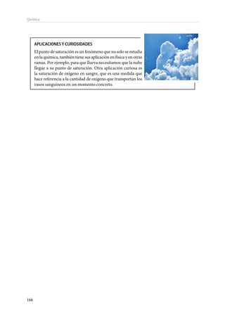 166
Química
APLICACIONES Y CURIOSIDADES
El punto de saturación es un fenómeno que no solo se estudia
en la química, también tiene sus aplicación en física y en otras
ramas. Por ejemplo, para que llueva necesitamos que la nube
llegue a su punto de saturación. Otra aplicación curiosa es
la saturación de oxígeno en sangre, que es una medida que
hace referencia a la cantidad de oxígeno que transportan los
vasos sanguíneos en un momento concreto.
 