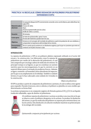 201
Macromoléculas y polímeros
PRÁCTICA 14: Reciclaje: cómo deshacer un polímero (poliestireno
expandido o EPS)
Material(cada2
alumnos)
Un pequeño bloque de EPS (comúnmente conocido como corcho blanco, pero debe llevar las
siglas EPS).
8 vasos de vidrio.
Agua.
Acetona (quitaesmalte para las uñas).
Varilla de vidrio o cuchara.
Duración 20 minutos.
Coste aprox.
Un bote de quitaesmalte, aprox 3 euros.
El resto del material se puede traer de casa.
Objetivos
Iniciarse en el concepto del reciclado de polímeros a partir de productos de uso cotidiano, y
comprender la importancia del reciclaje de los mismos.
Precauciones/
Consejos
Ten en cuenta que la acetona es un disolvente orgánico, por lo que no conviene que entre en
contacto con la piel, mucosas u ojos.
INTRODUCCIÓN
La espuma de poliestireno o EPS es un polímero plástico espumado utilizado en el sector del
envase y la construcción. Los fabricantes crean la espuma de
poliestireno por medio de la alteración del poliestireno, el cual
está compuesto por una larga cadena de moléculas de estireno. Su
principal ventaja es su higiene, ya que no constituye un sustrato
nutritivo para los microorganismos, lo que lo convierte en un
material idóneo para el envasado de productos frescos. Además,
es ligero, resistente a al humedad y buen absorbente de impactos,
por lo que se usa ampliamente en el embalaje. También es aislante
térmico, lo que lo hace adecuado como aislante de viviendas en
la construcción.
																 Objeto de poliestireno
El EPS se produce a partir de compuestos de poliestireno y pentano, el cual se utiliza como agente
para expandir. Durante el proceso, este se calienta y el polímero se plastifica en unos moldes que
determinarán su forma final.
La acetona o propanona es un compuesto orgánico de fórmula química(CH3
)2
CO. Es un líquido
traslúcido inflamable, capaz de disolver al poliestireno.
Al combinar espuma de poliestireno y acetona se produce una reacción en la que
se observa como el polímero desaparece en la acetona. Se produce la disolución
del mismo, ya que las moléculas del polímero se separan para entremezclarse con
las de acetona. Esta disolución y la solución resultante muestran un potencial para
la tecnología del reciclado.
	
Quitaesmalte compuesto principalmente por acetona
 