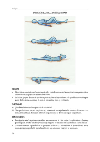 74
Biología
POSICIÓN LATERAL DE SEGURIDAD
NORMAS
•	 No realizar movimientos bruscos y atender en todo momento las explicaciones para realizar
cada uno de los pasos de manera adecuada.
•	 Se harán grupos de cuatro personas para facilitar el aprendizaje y la posible corrección por
parte de los compañeros en el caso de no realizar bien el protocolo.
CUESTIONES
a)	 ¿Cuál es el número de urgencias de tu ciudad?
b)	 Si se produce una parada respiratoria y no encontramos pulso deberíamos realizar una rea-
nimación cardíaca. Busca en Internet los pasos que se deben de seguir y apúntalos.
CONCLUSIONES
•	 Los objetivos de los primeros auxilios son: conservar la vida, evitar complicaciones físicas y
psicológicas, ayudar a la recuperación y asegurar el traslado del accidentado a una clínica.
•	 Actuar si se tiene seguridad de lo que se va ha hacer. Al no conocer, es preferible no hacer
nada, porque es probable que el auxilio no sea adecuado y agrave al lesionado.
 