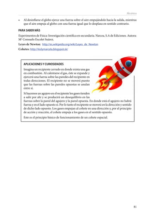 81
Mecánica
•	 Al desinflarse el globo ejerce una fuerza sobre el aire empujándolo hacia la salida, mientras
que el aire empuja al globo con una fuerza igual que lo desplaza en sentido contrario.
PARA SABER MÁS
Experimentos de Física: Investigación científica en secundaria. Narcea, S.A de Ediciones. Autora:
Ma
Consuelo Escolet Suárez.
Leyes de Newton: http://es.wikipedia.org/wiki/Leyes_de_Newton
Cohetes: http://leslymarcela.blogspot.sk/
APLICACIONES Y CURIOSIDADES
Imagina un recipiente cerrado en donde exista una gas
en combustión. Al calentarse el gas, éste se expande y
ejercerá una fuerza sobre las paredes del recipiente en
todas direcciones. El recipiente no se moverá puesto
que las fuerzas sobre las paredes opuestas se anulan
entre sí.
Si hacemos un agujero en el recipiente los gases tienden
a salir por ahí y se producirá un desequilibrio en las
fuerzas sobre la pared del agujero y la pared opuesta. En donde está el agujero no habrá
fuerza y en el lado opuesto sí. Por lo tanto el recipiente se moverá en la dirección y sentido
de dicho lado opuesto. Los gases empujan al cohete en una dirección y, por el principio
de acción y reacción, el cohete empuja a los gases en el sentido opuesto.
Este es el principio básico de funcionamiento de un cohete espacial.
 