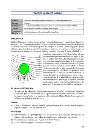 99
Mecánica
PRÁCTICA 11: Efecto Magnus
Material 2 tubos de cartón de los que hay en el centro de los rollo de papel de cocina.
Duración 5 minutos.
Coste aprox. Se pueden recoger los tubos de casa o del personal de mantenimiento del instituto.
Objetivos Visualizar algunas manifestaciones del efecto Magnus.
Precauciones/
Consejos
Intentar no golpear con los cartones a los compañeros.
INTRODUCCIÓN
El efecto Magnus se produce cuando un cuerpo en rotación se mueve a través de un fluido, por
ejemplo el aire. En estas circunstancias, el giro cambia la trayectoria del movimiento. Estamos
acostumbrados a verlo en muchos deportes. Por ejemplo, en el fútbol, cuando un jugador golpea
el balón y éste describe una trayectoria curvilínea esquivando la barrera, o en tenis, cuando un
jugador lanza la bola con efecto cortado o liftado, o también en el tenis de mesa, el béisbol, etc…
Cuando un objeto gira en el aire, la velocidad a la que
circula el aire respecto a la superficie del objeto es dis-
tinta en un lado y en el otro. En la figura se aprecia que
en la parte inferior del objeto, el giro de la pelota tiene
el mismo sentido que la corriente de aire en la que se
mueve el objeto. En este lado las velocidades se suman
y se incrementará. En el lado superior el movimiento
de la pelota se produce en el sentido opuesto al de la
corriente de aire y la velocidad se verá disminuida. La
presión que ejerce el aire disminuye de forma propor-
cional al cuadrado de la velocidad, con lo que la presión
será menor en el lado inferior que en superior, causando
una fuerza de succión perpendicular a la dirección de
la corriente de aire que empuja el objeto hacia abajo.
DESARROLLO EXPERIMENTAL
1.	 Se ponen los dos tubos entre las palmas de la manos, y se les hace resbalar entre las palmas
haciéndolos girar a la vez que se lanzan en alguna dirección concreta. Si se lanzan hacia arriba,
las trayectorias de los tubos se separan al subir y se juntan al bajar, dibujando un corazón, si
se lanzan hacia abajo se separan, etc…
NORMAS
•	 Como es difícil prever las trayectorias de los tubos, hay que tener cuidado para no golpear a
alguien o a alguna cosa delicada con ellos.
CUESTIONES
a)	 Intentar explicar por qué se producen los movimientos que se producen, estableciendo un
diálogo profesor alumno para explicar por qué los tubos realizan esas trayectorias.
b)	 Busca la relación entre el efecto Magnus y el efecto Venturi.
c)	 ¿Afecta el efecto Magnus al vuelo de un frisbee?
 