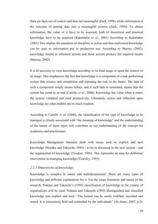 10
Data are facts out of context and thus not meaningful (Zack, 1999), while information is
the outcome of putting data into a meaningful context (Zack, 1999). To obtain
information, the value of it have to be assessed; both of theoretical and practical
knowledge have to be acquired (Kakabadse et al., 2001) According to Kakabadse
(2001) This implies the operation of discipline or action and thus realization/knowledge
can be seen as information put to productive use. According to Murray (2002),
knowledge results in informed actions and these actions produce the required results
(Murray, 2002).
It is of necessity to view knowledge according to its final usage or upon the context of
its usage. This emphasizes the fact that knowledge is a component of a task performing
system that ensures task completion and repeating the task in the future. The lack of
such a component simply means failure, and if such lack is sustainted, means that the
system has come to an end (Carrillo et al., 2000). Knowledge has value when it enters
the system validated and used productively. Ultimately, action and reflection upon
knowledge are what enables one to reach wisdom.
According to Carrillo et al. (2000), the identification of the type of knowledge to be
managed is closely associated with ―the meaning of knowledge‖ and the understanding
of the nature of these types will contribute to our understanding of the concept for
academics and practitioners.
Knowledge Management literature dealt with issues such as explicit and tacit
knowledge (Nonaka and Takeuchi, 1995) - to be in discussed in the next section - and
the organisation of knowledge (Tsoukas, 1996). This represents an area for deliberate
intervention in managing knowledge (Townley, 1993).
2.2.1 Dimensions of knowledge.
Knowledge is complex in nature and multidimensional. There are many types of
knowledge and different explanations for it. For the scope limitation and nature of the
research; Nokana and Takeuchi‘s (1995) classification of knowledge in the context of
organisations will be used. Nokana and Takeuchi (1995) distinguished and classified
knowledge into explicit and tacit. ―The former can be easily codified, recorded and
stored. It is consciously held and controlled by the individuals‖ (Al-Alawi, 2007, p.2).
 