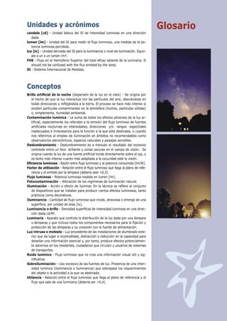 Unidades y acrónimos                                                                   Glosario
candela [cd] - Unidad básica del SI de intensidad luminosa en una dirección
   dada.
lumen [lm] - Unidad del SI para medir el ﬂujo luminoso, una medida de la po-
   tencia luminosa percibida.
lux [lx] – Unidad derivada del SI para la iluminancia o nivel de iluminación. Equiv-
   ale a un a un lumen /m².
FHS - Flujo en el Hemisferio Superior del total eﬁcaz saliente de la luminaria. It
   should not be confused with the ﬂux emitted by the lamp.
SI - Sistema Internacional de Medidas.




Conceptos
Brillo artiﬁcial de la noche (dispersión de la luz en el cielo) - Se origina por
   el hecho de que la luz interactúa con las partículas del aire, desviándose en
   todas direcciones y reﬂejándola a la tierra. El proceso se hace más intenso si
   existen partículas contaminantes en la atmósfera (humos, partículas sólidas)
   o, simplemente, humedad ambiental.
Contaminación lumínica - La suma de todos los efectos adversos de la luz ar-
   tiﬁcial, especialmente los referidos a la emisión del ﬂujo luminoso de fuentes
   artiﬁciales nocturnas en intensidades, direcciones y/o rangos espectrales
   inadecuados e innecesarios para la función a la que está destinada, o cuando
   nos referimos al empleo de iluminación en ámbitos no recomendables como
   observatorios astronómicos, espacios naturales y paisajes sensibles.
Deslumbramiento - Deslumbramiento es a menudo el resultado del excesivo
   contraste entre un foco brillante y zonas oscuras en el campo de visión. Se
   origina cuando la luz de una fuente artiﬁcial incide directamente sobre el ojo, y
   es tanto más intenso cuanto más adaptada a la oscuridad esté la visión.
Eﬁciencia luminosa - Razón entre ﬂujo luminoso y la potencia consumida [lm/W].
Factor de utilización - Relación entre el ﬂujo luminoso que llega al plano de refe-
   rencia y el emitido por la lámpara (debería seer >0,3).
Flujo luminoso - Potencia luminosa medida en lumen [lm].
Fotocontaminación – Alteración de los regímenes de iluminación natural.
Iluminación - Acción o efecto de iluminar. En la técnica se reﬁere al conjunto
   de dispositivos que se instalan para producir ciertos efectos luminosos, tanto
   prácticos como decorativos.
Iluminancia - Cantidad de ﬂujo luminoso que incide, atraviesa o emerge de una
   superﬁcie, por unidad de área [lx].
Luminancia o brillo - Densidad superﬁcial de intensidad luminosa en una direc-
   ción dada cd/M2.
Luminaria - Aparato que controla la distribución de la luz dada por una lámpara
   o lámparas y que incluye todos los componentes necesarios para la ﬁjación y
   protección de las lámparas y su conexión con la fuente de alimentación.
Luz intrusa o molesta - Luz procedente de las instalaciones de alumbrado exte-
   rior que da lugar a incomodidad, distracción o reducción en la capacidad para
   detectar una información esencial y, por tanto, produce efectos potencialmen-
   te adversos en los residentes, ciudadanos que circulan y usuarios de sistemas
   de transportes.
Ruido lumínico - Flujo luminoso que no crea una información visual útil y sig-
   niﬁcativa.
Sobreiluminación – Uso excesivo de las fuentes de luz. Presencia de una inten-
   sidad lumínica (iluminancia o iluminancia) que sobrepasa los requerimientos
   del objeto o la actividad a la que va destinada.
Utilancia - Relación entre el ﬂujo luminoso que llega al plano de referencia y el
   ﬂujo que sale de una luminaria (debería ser >0,4).
 