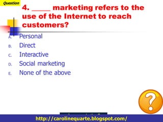 Question
           4. _____ marketing refers to the
           use of the Internet to reach
           customers?
  A.       Personal
  B.       Direct
  C.       Interactive
  D.       Social marketing
  E.       None of the above




                http://carolinequarte.blogspot.com/
 