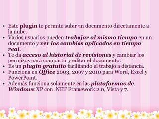 Este  plugin  te permite subir un documento directamente a la nube.  Varios usuarios pueden  trabajar al mismo tiempo  en un documento y  ver los cambios aplicados en tiempo real . Te da  acceso al historial de revisiones  y cambiar los permisos para compartir y editar el documento. Es un  plugin gratuito  facilitando el trabajo a distancia. Funciona en  Office  2003, 2007 y 2010 para Word, Excel y PowerPoint.  Además funciona solamente en las  plataformas de Windows  XP con .NET Framework 2.0, Vista y 7. 