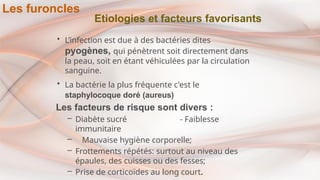 Etiologies et facteurs favorisants
• L’infection est due à des bactéries dites
pyogènes, qui pénètrent soit directement dans
la peau, soit en étant véhiculées par la circulation
sanguine.
• La bactérie la plus fréquente c'est le
staphylocoque doré (aureus)
Les facteurs de risque sont divers :
– Diabète sucré - Faiblesse
immunitaire
– Mauvaise hygiène corporelle;
– Frottements répétés: surtout au niveau des
épaules, des cuisses ou des fesses;
– Prise de corticoïdes au long court.
Les furoncles
 