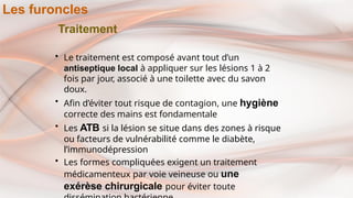 Traitement
• Le traitement est composé avant tout d’un
antiseptique local à appliquer sur les lésions 1 à 2
fois par jour, associé à une toilette avec du savon
doux.
• Afin d’éviter tout risque de contagion, une hygiène
correcte des mains est fondamentale
• Les ATB si la lésion se situe dans des zones à risque
ou facteurs de vulnérabilité comme le diabète,
l’immunodépression
• Les formes compliquées exigent un traitement
médicamenteux par voie veineuse ou une
exérèse chirurgicale pour éviter toute
Les furoncles
 