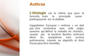 Anthrax
L'étiologie est la même que pour le
furoncle, mais la principale cause
prédisposante est le diabète.
L’appellation française « anthrax » ne doit
pas être confondue avec celle anglo-
saxonne qui définit la maladie du charbon,
causée par la bactérie Bacillus anthracis
(dont les symptômes sont surtout
pulmonaires, cutanés ou digestifs et dont
l’issue peut être mortelle).
 