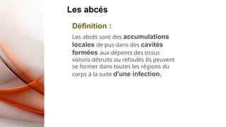 Les abcés
Définition :
Les abcès sont des accumulations
locales de pus dans des cavités
formées aux dépents des tissus
voisins détruits ou refoulés Ils peuvent
se former dans toutes les régions du
corps à la suite d'une infection.
 