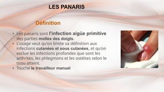 LES PANARIS
Définition
▪ Les panaris sont l'infection aigüe primitive
des parties molles des doigts.
▪ L'usage veut qu'on limite sa définition aux
infections cutanées et sous cutanées, et qu'on
exclue les infections profondes que sont les
arthrites, les phlegmons et les ostéites selon le
tissu atteint.
▪ Touche le travailleur manuel
 