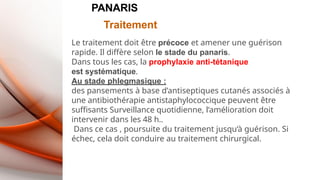 PANARIS
Traitement
Le traitement doit être précoce et amener une guérison
rapide. Il diffère selon le stade du panaris.
Dans tous les cas, la prophylaxie anti-tétanique
est systématique.
Au stade phlegmasique :
des pansements à base d’antiseptiques cutanés associés à
une antibiothérapie antistaphylococcique peuvent être
suffisants Surveillance quotidienne, l’amélioration doit
intervenir dans les 48 h..
Dans ce cas , poursuite du traitement jusqu’à guérison. Si
échec, cela doit conduire au traitement chirurgical.
 