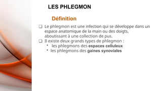 LES PHLEGMON
Définition
❑ Le phlegmon est une infection qui se développe dans un
espace anatomique de la main ou des doigts,
aboutissant à une collection de pus.
❑ Il existe deux grands types de phlegmon :
• les phlegmons des espaces celluleux
• les phlegmons des gaines synoviales
 
