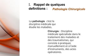 I. Rappel de quelques
definitions : Pathologie Chirurgicale
La pathologie c’est la
discipline médicale qui
étudie les maladies.
Chirurgie : Discipline
médicale spécialisée dans le
traitement des maladies et
des traumatismes, qui
consiste à pratiquer,
manuellement et à l'aide
d'instruments, des actes
opératoires.
 