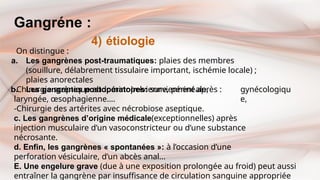 Gangréne :
4) étiologie
On distingue :
a. Les gangrènes post-traumatiques: plaies des membres
(souillure, délabrement tissulaire important, ischémie locale) ;
plaies anorectales
b. Les gangrènes postopératoires: surviennent après : gynécologiqu
e,
-Chirurgie sceptique abdominopelvienne, périnéale,
laryngée, œsophagienne….
-Chirurgie des artérites avec nécrobiose aseptique.
c. Les gangrènes d’origine médicale(exceptionnelles) après
injection musculaire d’un vasoconstricteur ou d’une substance
nécrosante.
d. Enfin, les gangrènes « spontanées »: à l’occasion d’une
perforation vésiculaire, d’un abcès anal…
E. Une engelure grave (due à une exposition prolongée au froid) peut aussi
entraîner la gangrène par insuffisance de circulation sanguine appropriée
 
