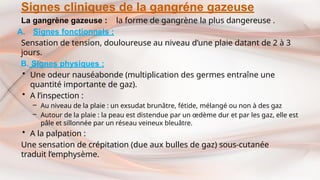 Signes cliniques de la gangréne gazeuse
La gangrène gazeuse : la forme de gangrène la plus dangereuse .
A. Signes fonctionnels :
Sensation de tension, douloureuse au niveau d’une plaie datant de 2 à 3
jours.
B. Signes physiques :
• Une odeur nauséabonde (multiplication des germes entraîne une
quantité importante de gaz).
• A l’inspection :
– Au niveau de la plaie : un exsudat brunâtre, fétide, mélangé ou non à des gaz
– Autour de la plaie : la peau est distendue par un œdème dur et par les gaz, elle est
pâle et sillonnée par un réseau veineux bleuâtre.
• A la palpation :
Une sensation de crépitation (due aux bulles de gaz) sous-cutanée
traduit l’emphysème.
 