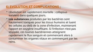 6) EVOLUTION ET COMPLICATIONS :
• L’évolution est rapidement mortelle : collapsus
survient dans quelques jours.
• Les substances produites par les bactéries sont
hautement toxiques pour les tissus humains et tuent
les cellules au-delà de la zone d’infection, maintenant
l’apport en oxygène insuffisant. Si l’infection n’est pas
stoppée, ces toxines bactériennes atteignent
rapidement le flux sanguin et commencent alors à
contaminer les organes vitaux en commençant par les
reins.
 