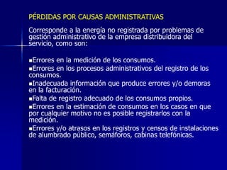 PÉRDIDAS POR CAUSAS ADMINISTRATIVAS
Corresponde a la energía no registrada por problemas de
gestión administrativo de la empresa distribuidora del
servicio, como son:
Errores en la medición de los consumos.
Errores en los procesos administrativos del registro de los
consumos.
Inadecuada información que produce errores y/o demoras
en la facturación.
Falta de registro adecuado de los consumos propios.
Errores en la estimación de consumos en los casos en que
por cualquier motivo no es posible registrarlos con la
medición.
Errores y/o atrasos en los registros y censos de instalaciones
de alumbrado público, semáforos, cabinas telefónicas.
 
