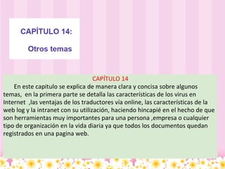 CAPÍTULO 14         En este capitulo se explica de manera clara y concisa sobre algunos temas,  en la primera parte se detalla las características de los virus en Internet  ,las ventajas de los traductores vía online, las características de la web log y la intranet con su utilización, haciendo hincapié en el hecho de que son herramientas muy importantes para una persona ,empresa o cualquier tipo de organización en la vida diaria ya que todos los documentos quedan registrados en una pagina web.  