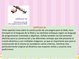 CAPÍTULO 16 • Este capitulo trata sobre la construcción de una pagina para la Web, hace hincapié en el lenguaje de la Web y sus distintos enfoques según un lenguaje de programación orientado a objetivos. Señala también las herramientas distintas para su construcción y las diferentes ventajas que ella presenta al crearla dinámica y con múltiples imágenes, ya que es importante que para la construcción de la misma se consideren varios criterios, mientras mas particularmente original y6 dinámica sea mayores visitas y usuarios esta podrá tener. 