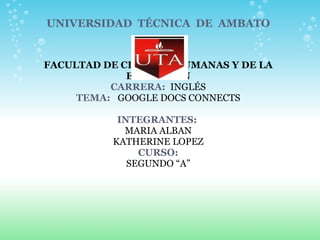 UNIVERSIDAD  TÉCNICA  DE  AMBATO                  FACULTAD DE CIENCIAS HUMANAS Y DE LA EDUCACIÓN CARRERA:   INGLÉS TEMA:    GOOGLE DOCS CONNECTS    INTEGRANTES:   MARIA ALBAN KATHERINE LOPEZ CURSO: SEGUNDO “A” 