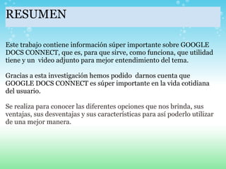 RESUMEN Este trabajo contiene información súper importante sobre GOOGLE DOCS CONNECT, que es, para que sirve, como funciona, que utilidad tiene y un  video adjunto para mejor entendimiento del tema.   Gracias a esta investigación hemos podido  darnos cuenta que GOOGLE DOCS CONNECT es súper importante en la vida cotidiana del usuario.    Se realiza para conocer las diferentes opciones que nos brinda, sus ventajas, sus desventajas y sus características para así poderlo utilizar de una mejor manera. 