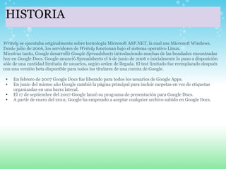 HISTORIA Writely  se ejecutaba originalmente sobre tecnología Microsoft ASP.NET, la cual usa Microsoft Windows. Desde julio de 2006, los servidores de  Writely  funcionan bajo el sistema operativo Linux. Mientras tanto, Google desarrolló  Google Spreadsheets  introduciendo muchas de las bondades encontradas hoy en Google Docs. Google anunció Spreadsheets el 6 de junio de 2006 e inicialmente lo puso a disposición sólo de una cantidad limitada de usuarios, según orden de llegada. El test limitado fue reemplazado después con una versión beta disponible para todos los titulares de una cuenta de Google.   En febrero de 2007 Google Docs fue liberado para todos los usuarios de Google Apps. En junio del mismo año Google cambió la página principal para incluir carpetas en vez de etiquetas organizadas en una barra lateral. El 17 de septiembre del 2007 Google lanzó su programa de presentación para Google Docs. A partir de enero del 2010, Google ha empezado a aceptar cualquier archivo subido en Google Docs. 