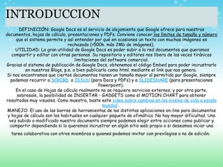 INTRODUCCION DEFINICIÓN: Google Docs es el servicio de alojamiento que Google ofrece para nuestros documentos, hojas de cálculo, presentaciones y PDFs. Conviene conocer  los límites de tamaño y número  que el sistema permite y así entender por qué en ocasiones un texto con muchas imágenes es rechazado (>500k. más 2Mb de imágenes).    UTILIDAD: La gran utilidad de Google Docs es poder subir a la red documentos que queramos compartir y editar con otras personas. Su repositorio y editores nos libera de las veces tiránicas limitaciones del software comercial. Gracias al sistema de publicación de Google Docs, obtenemos el código Embed para poder incrustrarlo en nuestros Blogs, p.e. o bien publicarlo como html. mediante el link que nos genera.   Si nos encontramos que ciertos documentos tienen un tamaño mayor al permitido por Google, siempre podemos recurrir a  SCRIBD   o  ISSUU  (para Docs y PDFs) y a  SLIDESHARE  (para presentaciones Powerpoint).   En el caso de Hojas de cálculo realmente no se requiere servicios externos, y por otra parte, sobresale, la posibilidad de INSERTAR - GADGETS como el MOTION CHART para obtener resultados muy visuales. Como muestra, baste este  video sobre cambios en los niveles de vida a escala mundial  .   MANEJO: El uso de las barras de herramientas de las distintas aplicaciones on-line para documentos y hojas de cálculo son los habituales en cualquier paquete de ofimática. No hay mayor dificultad. Una vez subido o modificado nuestro documento siempre podemos elegir entre occiones como publicar y compartir dependiendo si lo queremos incrustrar en algún sitio web propio o si deseamos inciar una tarea colaborativa con otros miembros a quienes podemos invitar con previlegios o no de edición.     