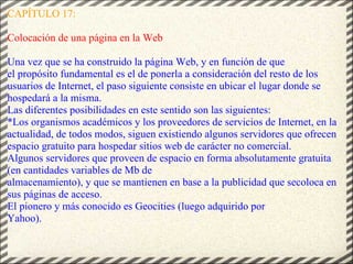 CAPÍTULO 17: Colocación de una página en la Web   Una vez que se ha construido la página Web, y en función de que el propósito fundamental es el de ponerla a consideración del resto de los usuarios de Internet, el paso siguiente consiste en ubicar el lugar donde se hospedará a la misma.  Las diferentes posibilidades en este sentido son las siguientes:  *Los organismos académicos y los proveedores de servicios de Internet, en la actualidad, de todos modos, siguen existiendo algunos servidores que ofrecen espacio gratuito para hospedar sitios web de carácter no comercial. Algunos servidores que proveen de espacio en forma absolutamente gratuita (en cantidades variables de Mb de almacenamiento), y que se mantienen en base a la publicidad que secoloca en sus páginas de acceso. El pionero y más conocido es Geocities (luego adquirido por Yahoo). 