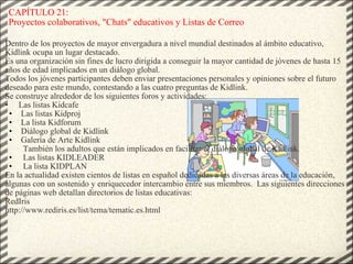 CAPÍTULO 21: Proyectos colaborativos, &quot;Chats&quot; educativos y Listas de Correo Dentro de los proyectos de mayor envergadura a nivel mundial destinados al ámbito educativo, Kidlink ocupa un lugar destacado. Es una organización sin fines de lucro dirigida a conseguir la mayor cantidad de jóvenes de hasta 15 años de edad implicados en un diálogo global. Todos los jóvenes participantes deben enviar presentaciones personales y opiniones sobre el futuro deseado para este mundo, contestando a las cuatro preguntas de Kidlink. Se construye alrededor de los siguientes foros y actividades: •      Las listas Kidcafe Las listas Kidproj La lista Kidforum Diálogo global de Kidlink Galería de Arte Kidlink                                                                                                          También los adultos que están implicados en facilitar el diálogo global de Kidlink.   Las listas KIDLEADER   La lista KIDPLAN En la actualidad existen cientos de listas en español dedicadas a las diversas áreas de la educación, algunas con un sostenido y enriquecedor intercambio entre sus miembros.  Las siguientes direcciones de páginas web detallan directorios de listas educativas: RedIris http://www.rediris.es/list/tema/tematic.es.html 