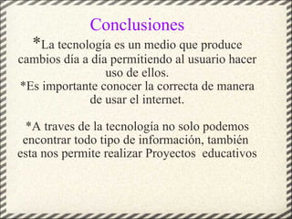 Conclusiones * La tecnología es un medio que produce cambios día a día permitiendo al usuario hacer uso de ellos. *Es importante conocer la correcta de manera de usar el internet.   *A traves de la tecnología no solo podemos encontrar todo tipo de información, también  esta nos permite realizar Proyectos  educativos 