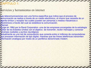 CAPÍTULO 1:   Servicios y herramientas en internet Las telecomunicaciones son una forma específica que indica que el proceso de comunicación se realiza a través de un medio electrónico, el mismo que necesita de un agente emisor y receptor los cuales pueden ser personas o medios mecánicos o electrónicos a través del cual se establece la comunicación. Internet:  Surge en 1964 por la Rand Corporation -una de las empresas encargadas de la estrategia militar de los Estados Unidos con el objetivo  de transmitir, recibir mensajes y conectar  diversas ciudades y puntos neurálgicos Actualmente es una red de computación que conecta entre sí millones de computadoras que procesan información de tipo digital, mientras que las líneas telefónicas transmiten información analógica por medio de un periférico denominado módem. 