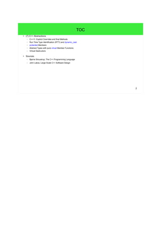 2 
TOC 
● (7) C++ Abstractions 
– C++11: Explicit Overrides and final Methods 
– Run Time Type Identification (RTTI) and dynamic_cast 
– protected Members 
– Abstract Types with pure virtual Member Functions 
– Virtual Destructors 
– Inheritance and Operators 
● Sources: 
– Bjarne Stroustrup, The C++ Programming Language 
– John Lakos, Large-Scale C++ Software Design 
 