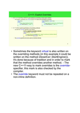 3 
// Non-virtual member function: 
void StartEngine() { /* pass */ } 
C++11 – explicitly overridden methods 
class DieselCar : public Car { 
public: 
// Invalid! Results in compiler error: doesn't override an inherited method! 
void StartEngine() override { /* pass */ } 
}; 
C++11: Explicit Overrides 
● In C++ an "overriding method" is not marked as overriding a base type's method. 
– The problem: sometimes non-virtual functions are meant to be overridden by accident. 
class Car { 
public: 
}; 
● C++11 allows explicit specification of overriding methods. 
– Just add the "override"-specifier to the method: 
– The override specifier can only be used on inherited methods. 
class DieselCar : public Car { 
public: 
// Oops! Doesn't override Car::StartEngine()! 
void StartEngine() { /* pass */ } 
}; 
● Sometimes the keyword virtual is also written on the 
overriding methods (in this example it could be 
written on the method DieselCar::StartEngine()). It's 
done because of tradition and in order to mark that 
the method overrides another method. - The new 
C++11-way to mark overrides is the override-specifier, 
this mark is also checked by the compiler. 
● The override keyword must not be repeated on a 
non-inline definition. 
 