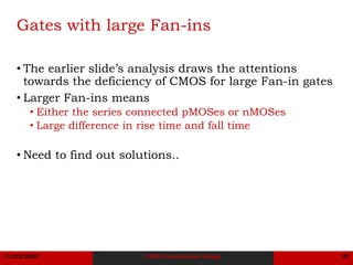 11/22/2023 CMOS Combination Design 27
Gates with large Fan-ins
• The earlier slide’s analysis draws the attentions
towards the deficiency of CMOS for large Fan-in gates
• Larger Fan-ins means
• Either the series connected pMOSes or nMOSes
• Large difference in rise time and fall time
• Need to find out solutions..
 