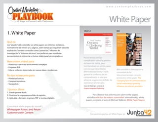 w w w . c o n t e n t p l a y b o o k . c o m
1. White Paper
Qué es:
Los“abuelos”del contenido, los white papers son informes temáticos,
normalmente de entre 8 y 12 páginas, sobre temas que requieren bastante
explicación. También conocidos como“ponencias”,“informes de
investigación”o“informes técnicos”, son perfectos para manifestar
pensamientos de referencia en temas vitales para tus compradores.
Herramienta ideal para:
• Productos o servicios técnicamente complejos.
• Empresas B2B.
• Educar a clientes potenciales en nuevas ideas o tendencias.
No tan interesante para:
• Productos básicos.
• Compras impulsivas.
• Tiendas B2C.
3 puntos clave:
1.	 Puede generar leads.
2.	 Posiciona la empresa como líder de opinión.
3.	 Aplicable a formatos impresos, PDF o revistas digitales.
Para obtener más información sobre white papers,
visita los artículos de nuestra comunidad sobre eBooks y white
papers, así como el web de Michael Stelzner, White Paper Source.
Consulta el white paper de Junta42:
Whitepaper: Attract and Retain
Customers with Content
WhitePaper
IBM consolida su liderazgo en la
comunidad de las
telecomunicaciones con este
provocativo white paper, The
Changing Face of Communications:
Social networking’s growing
influence on telecom providers.
Caso de Oracle por cortesía de
Grayton Integrated Publishing.
Pocos temas son tan
complicados como la gestión
de bases de datos, pero
invirtiendo en un white paper
conciso que describe las
diferentes opciones, Oracle
genera la confianza de los
compradores a la vez que
refuerza su posición de líder de
opinión en el mercado.
ORACLE IBM
Encuentra expertos en White Paper en
 