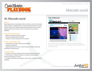 w w w . c o n t e n t p l a y b o o k . c o m
Marcadosocial
36. Marcado social
Qué es:
Diigo, Digg, delicious, StumbleUpon: todos te permiten convertir una iniciativa
personal (marcar una página web) en un gesto social para que todo el mundo
sepa que admiras ese contenido. Ofreciendo botones para marcar tus posts y 	
páginas, permites a los visitantes“votar”tu contenido y así aumentar su 	
visibilidad.
Herramienta ideal para:
• 	 Mejorar tu optimización para buscadores.
• 	 Estimular la distribución de contenido.
• 	 Fomentar una mayor interacción con tu material.
No tan interesante para:
• 	 Compañías que no tienen contenido que compartir.
• 	 Contenido confidencial.
• 	 Organizaciones que no tienen un administrador de medios sociales que 	
mantenga el contenido fresco.
3 puntos clave:
1.	 Encuentra los sitios de marcaje que tienen mayor sentido para tu sector.
2.	 Fomenta que tus visitantes marquen tu contenido haciendo visibles 	
herramientas (botones) en tu sitio.
3.	 Consigue clientes fieles para ayudarte a enviar, votar o comentar contenido
específico.
THE STIMULIST
The Stimulis refuerza su blog con“Sharing is Caring”, descaradas 	
opciones para mayor distribución, incluyendo Facebook, Digg, Twitter
y también prensa.
Encuentra expertos en Marcado social en
 