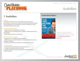w w w . c o n t e n t p l a y b o o k . c o m
7. Audiolibro
Qué es:
Contenido de un libro que se escucha en lugar de leerse. Cuando está
patrocinado por una marca, es una buena manera de llamar la atención de gente
que descarga podcasts o que utiliza iPod; o cuando se distribuye vía CD, para
acompañar a las personas que viajan.
Herramienta ideal para:
• Ampliar los activos de contenido de la compañía.
• Organizaciones con contenidos extensos y público que disfruta del audio más
que del papel.
• Llegar a viajeros y personas en movimiento.
No tan interesante para:
• Organizaciones sin un público potencial de oyentes.
• Aquellas marcas que no están dispuestas a contar una historia larga o bien no
son capaces de hacerlo.
• Empresas que actualmente no disponen de contenidos u otros activos.
3 puntos clave:
1.	 La voz ha de ser tan importante como el contenido escrito.
2.	 Considera complementar el texto con música.
3. Consigue que la gente pruebe el contenido ofreciendo fragmentos o
“capítulos”gratuitos.
Audiolibro
Ken Fisher de Fisher Investments
continúa posicionando la firma como
compañía líder en servicios financieros
con The Only Three Questions
that Count.
FISHER INVESTMENTS
Encuentra expertos en Audiolibros en
 